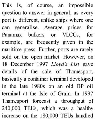 This is, of course, an impossible
question to answer in general, as every
port is different, unlike ships where one
can generalise. Average prices for
Panamax bulkers or VLCCs, for
example, are frequently given in the
maritime press. Further, ports are rarely
sold on the open market. However, on
18 December 1997 Lloyd’s List gave
details of the sale of Thamesport,
basically a container terminal developed
in the late 1980s on an old BP oil
terminal at the Isle of Grain. In 1997
Thamesport forecast a throughput of
240,000 TEUs, which was a healthy
increase on the 180,000 TEUs handled
 