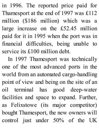 in 1996. The reported price paid for
Thamesport at the end of 1997 was £112
million ($186 million) which was a
large increase on the £52.45 million
paid for it in 1995 when the port was in
financial difficulties, being unable to
service its £100 million debt.
In 1997 Thamesport was technically
one of the most advanced ports in the
world from an automated cargo-handling
point of view and being on the site of an
oil terminal has good deep-water
facilities and space to expand. Further,
as Felixstowe (its major competitor)
bought Thamesport, the new owners will
control just under 50% of the UK
 
