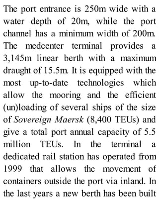 The port entrance is 250m wide with a
water depth of 20m, while the port
channel has a minimum width of 200m.
The medcenter terminal provides a
3,145m linear berth with a maximum
draught of 15.5m. It is equipped with the
most up-to-date technologies which
allow the mooring and the efficient
(un)loading of several ships of the size
of Sovereign Maersk (8,400 TEUs) and
give a total port annual capacity of 5.5
million TEUs. In the terminal a
dedicated rail station has operated from
1999 that allows the movement of
containers outside the port via inland. In
the last years a new berth has been built
 
