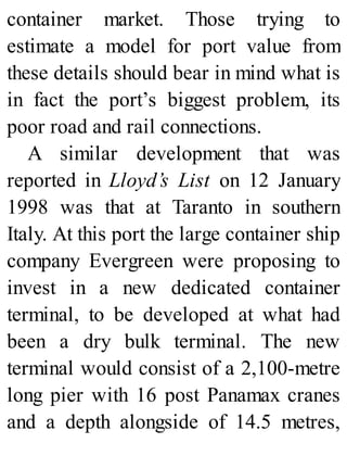 container market. Those trying to
estimate a model for port value from
these details should bear in mind what is
in fact the port’s biggest problem, its
poor road and rail connections.
A similar development that was
reported in Lloyd’s List on 12 January
1998 was that at Taranto in southern
Italy. At this port the large container ship
company Evergreen were proposing to
invest in a new dedicated container
terminal, to be developed at what had
been a dry bulk terminal. The new
terminal would consist of a 2,100-metre
long pier with 16 post Panamax cranes
and a depth alongside of 14.5 metres,
 