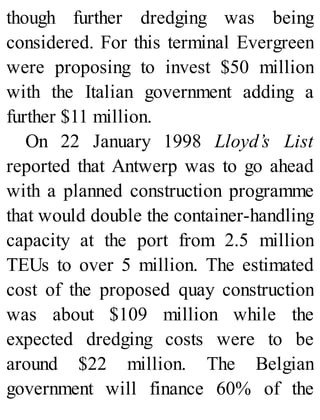 though further dredging was being
considered. For this terminal Evergreen
were proposing to invest $50 million
with the Italian government adding a
further $11 million.
On 22 January 1998 Lloyd’s List
reported that Antwerp was to go ahead
with a planned construction programme
that would double the container-handling
capacity at the port from 2.5 million
TEUs to over 5 million. The estimated
cost of the proposed quay construction
was about $109 million while the
expected dredging costs were to be
around $22 million. The Belgian
government will finance 60% of the
 