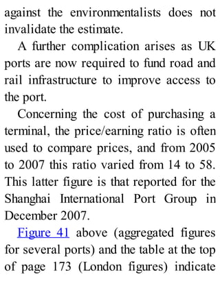 against the environmentalists does not
invalidate the estimate.
A further complication arises as UK
ports are now required to fund road and
rail infrastructure to improve access to
the port.
Concerning the cost of purchasing a
terminal, the price/earning ratio is often
used to compare prices, and from 2005
to 2007 this ratio varied from 14 to 58.
This latter figure is that reported for the
Shanghai International Port Group in
December 2007.
Figure 41 above (aggregated figures
for several ports) and the table at the top
of page 173 (London figures) indicate
 