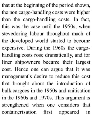 that at the beginning of the period shown,
the non cargo-handling costs were higher
than the cargo-handling costs. In fact,
this was the case until the 1950s, when
stevedoring labour throughout much of
the developed world started to become
expensive. During the 1960s the cargo-
handling costs rose dramatically, and for
liner shipowners became their largest
cost. Hence one can argue that it was
management’s desire to reduce this cost
that brought about the introduction of
bulk cargoes in the 1950s and unitisation
in the 1960s and 1970s. This argument is
strengthened when one considers that
containerisation first appeared in
 