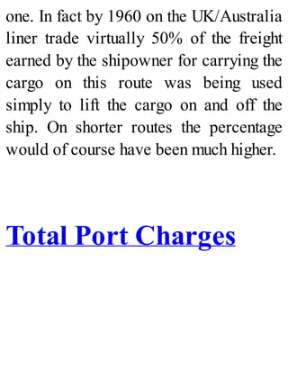 one. In fact by 1960 on the UK/Australia
liner trade virtually 50% of the freight
earned by the shipowner for carrying the
cargo on this route was being used
simply to lift the cargo on and off the
ship. On shorter routes the percentage
would of course have been much higher.
Total Port Charges
 