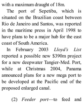 with a maximum draught of 18m.
The port of Sepetiba, which is
situated on the Brazilian coast between
Rio de Janeiro and Santos, was reported
in the maritime press in April 1998 to
have plans to be a major hub for the east
coast of South America.
In February 2003 Lloyd’s List
reported a possible new $390m project
for a new deepwater Tangier-Med. Port,
while at Christmas 2004, Panama
announced plans for a new mega port to
be developed at the Pacific end of the
proposed enlarged canal.
(2) Feeder port—to feed and
 