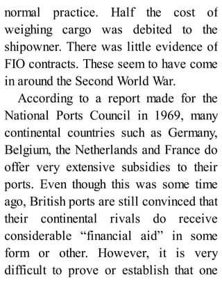 normal practice. Half the cost of
weighing cargo was debited to the
shipowner. There was little evidence of
FIO contracts. These seem to have come
in around the Second World War.
According to a report made for the
National Ports Council in 1969, many
continental countries such as Germany,
Belgium, the Netherlands and France do
offer very extensive subsidies to their
ports. Even though this was some time
ago, British ports are still convinced that
their continental rivals do receive
considerable “financial aid” in some
form or other. However, it is very
difficult to prove or establish that one
 