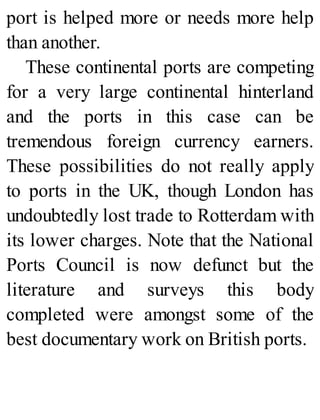port is helped more or needs more help
than another.
These continental ports are competing
for a very large continental hinterland
and the ports in this case can be
tremendous foreign currency earners.
These possibilities do not really apply
to ports in the UK, though London has
undoubtedly lost trade to Rotterdam with
its lower charges. Note that the National
Ports Council is now defunct but the
literature and surveys this body
completed were amongst some of the
best documentary work on British ports.
 