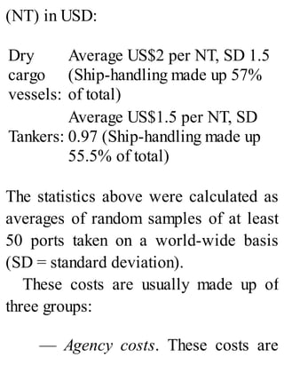 (NT) in USD:
Dry
cargo
vessels:
Average US$2 per NT, SD 1.5
(Ship-handling made up 57%
of total)
Tankers:
Average US$1.5 per NT, SD
0.97 (Ship-handling made up
55.5% of total)
The statistics above were calculated as
averages of random samples of at least
50 ports taken on a world-wide basis
(SD = standard deviation).
These costs are usually made up of
three groups:
— Agency costs. These costs are
 