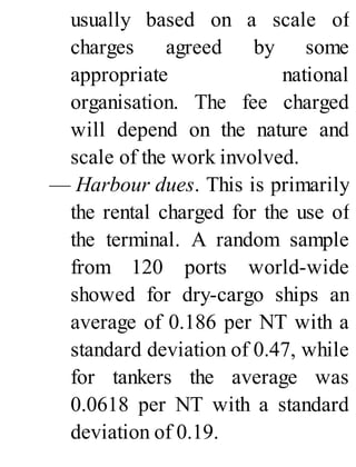 usually based on a scale of
charges agreed by some
appropriate national
organisation. The fee charged
will depend on the nature and
scale of the work involved.
— Harbour dues. This is primarily
the rental charged for the use of
the terminal. A random sample
from 120 ports world-wide
showed for dry-cargo ships an
average of 0.186 per NT with a
standard deviation of 0.47, while
for tankers the average was
0.0618 per NT with a standard
deviation of 0.19.
 