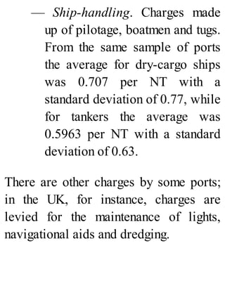 — Ship-handling. Charges made
up of pilotage, boatmen and tugs.
From the same sample of ports
the average for dry-cargo ships
was 0.707 per NT with a
standard deviation of 0.77, while
for tankers the average was
0.5963 per NT with a standard
deviation of 0.63.
There are other charges by some ports;
in the UK, for instance, charges are
levied for the maintenance of lights,
navigational aids and dredging.
 