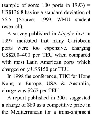 (sample of some 100 ports in 1993) =
US$136.8 having a standard deviation of
56.5 (Source: 1993 WMU student
research).
A survey published in Lloyd’s List in
1997 indicated that many Caribbean
ports were too expensive, charging
US$200–400 per TEU when compared
with most Latin American ports which
charged only US$150 per TEU.
In 1998 the conference, THC for Hong
Kong to Europe, USA & Australia,
charge was $267 per TEU.
A report published in 2001 suggested
a charge of $80 as a competitive price in
the Mediterranean for a trans-shipment
 