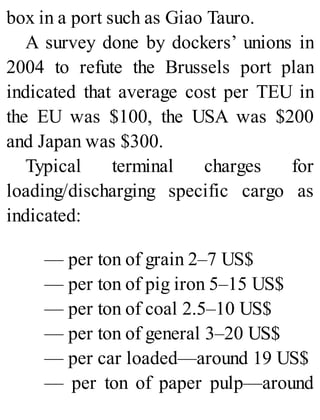 box in a port such as Giao Tauro.
A survey done by dockers’ unions in
2004 to refute the Brussels port plan
indicated that average cost per TEU in
the EU was $100, the USA was $200
and Japan was $300.
Typical terminal charges for
loading/discharging specific cargo as
indicated:
— per ton of grain 2–7 US$
— per ton of pig iron 5–15 US$
— per ton of coal 2.5–10 US$
— per ton of general 3–20 US$
— per car loaded—around 19 US$
— per ton of paper pulp—around
 
