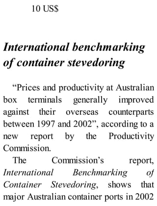 10 US$
International benchmarking
of container stevedoring
“Prices and productivity at Australian
box terminals generally improved
against their overseas counterparts
between 1997 and 2002”, according to a
new report by the Productivity
Commission.
The Commission’s report,
International Benchmarking of
Container Stevedoring, shows that
major Australian container ports in 2002
 