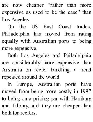 are now cheaper “rather than more
expensive as used to be the case” than
Los Angeles.
On the US East Coast trades,
Philadelphia has moved from rating
equally with Australian ports to being
more expensive.
Both Los Angeles and Philadelphia
are considerably more expensive than
Australia on reefer handling, a trend
repeated around the world.
In Europe, Australian ports have
moved from being more costly in 1997
to being on a pricing par with Hamburg
and Tilbury, and they are cheaper than
both for reefers.
 