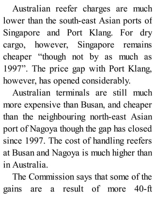 Australian reefer charges are much
lower than the south-east Asian ports of
Singapore and Port Klang. For dry
cargo, however, Singapore remains
cheaper “though not by as much as
1997”. The price gap with Port Klang,
however, has opened considerably.
Australian terminals are still much
more expensive than Busan, and cheaper
than the neighbouring north-east Asian
port of Nagoya though the gap has closed
since 1997. The cost of handling reefers
at Busan and Nagoya is much higher than
in Australia.
The Commission says that some of the
gains are a result of more 40-ft
 
