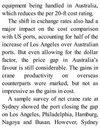 equipment being handled in Australia,
which reduces the per 20-ft cost rating.
The shift in exchange rates also had a
major impact on the cost comparison
with US ports, accounting for half of the
increase of Los Angeles over Australian
ports. But even allowing for the dollar
factor, the price gap in Australia’s
favour is still considerable. The gains in
crane productivity on overseas
counterparts were marked, but not as
impressive as the gains in cost.
A sample survey of net crane rate at
Sydney showed the port closing the gap
on Los Angeles, Philadelphia, Hamburg,
Nagoya and Busan. However, Sydney
 
