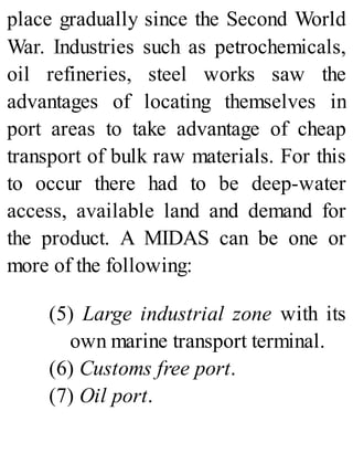 place gradually since the Second World
War. Industries such as petrochemicals,
oil refineries, steel works saw the
advantages of locating themselves in
port areas to take advantage of cheap
transport of bulk raw materials. For this
to occur there had to be deep-water
access, available land and demand for
the product. A MIDAS can be one or
more of the following:
(5) Large industrial zone with its
own marine transport terminal.
(6) Customs free port.
(7) Oil port.
 