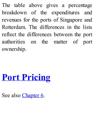The table above gives a percentage
breakdown of the expenditures and
revenues for the ports of Singapore and
Rotterdam. The differences in the lists
reflect the differences between the port
authorities on the matter of port
ownership.
Port Pricing
See also Chapter 6.
 