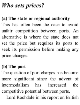 Who sets prices?
(a) The state or regional authority
This has often been the case to avoid
unfair competition between ports. An
alternative is where the state does not
set the price but requires its ports to
seek its permission before making any
price changes.
(b) The port
The question of port charges has become
more significant since the advent of
intermodalism has increased the
competitive potential between ports.
Lord Rochdale in his report on British
 