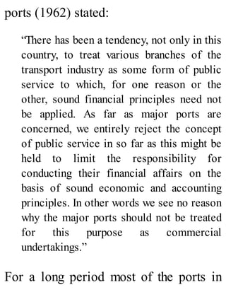ports (1962) stated:
“There has been a tendency, not only in this
country, to treat various branches of the
transport industry as some form of public
service to which, for one reason or the
other, sound financial principles need not
be applied. As far as major ports are
concerned, we entirely reject the concept
of public service in so far as this might be
held to limit the responsibility for
conducting their financial affairs on the
basis of sound economic and accounting
principles. In other words we see no reason
why the major ports should not be treated
for this purpose as commercial
undertakings.”
For a long period most of the ports in
 