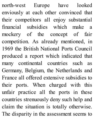 north-west Europe have looked
enviously at each other convinced that
their competitors all enjoy substantial
financial subsidies which make a
mockery of the concept of fair
competition. As already mentioned, in
1969 the British National Ports Council
produced a report which indicated that
many continental countries such as
Germany, Belgium, the Netherlands and
France all offered extensive subsidies to
their ports. When charged with this
unfair practice all the ports in these
countries strenuously deny such help and
claim the situation is totally otherwise.
The disparity in the assessment seems to
 