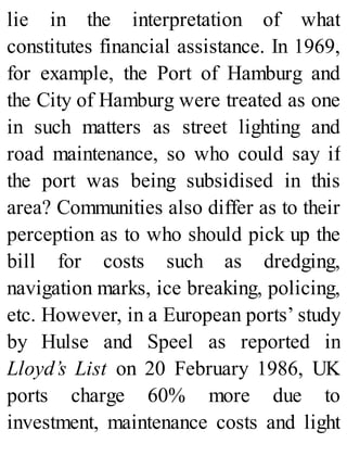 lie in the interpretation of what
constitutes financial assistance. In 1969,
for example, the Port of Hamburg and
the City of Hamburg were treated as one
in such matters as street lighting and
road maintenance, so who could say if
the port was being subsidised in this
area? Communities also differ as to their
perception as to who should pick up the
bill for costs such as dredging,
navigation marks, ice breaking, policing,
etc. However, in a European ports’ study
by Hulse and Speel as reported in
Lloyd’s List on 20 February 1986, UK
ports charge 60% more due to
investment, maintenance costs and light
 