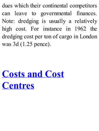 dues which their continental competitors
can leave to governmental finances.
Note: dredging is usually a relatively
high cost. For instance in 1962 the
dredging cost per ton of cargo in London
was 3d (1.25 pence).
Costs and Cost
Centres
 