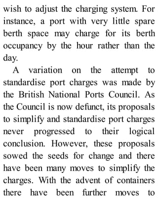 wish to adjust the charging system. For
instance, a port with very little spare
berth space may charge for its berth
occupancy by the hour rather than the
day.
A variation on the attempt to
standardise port charges was made by
the British National Ports Council. As
the Council is now defunct, its proposals
to simplify and standardise port charges
never progressed to their logical
conclusion. However, these proposals
sowed the seeds for change and there
have been many moves to simplify the
charges. With the advent of containers
there have been further moves to
 