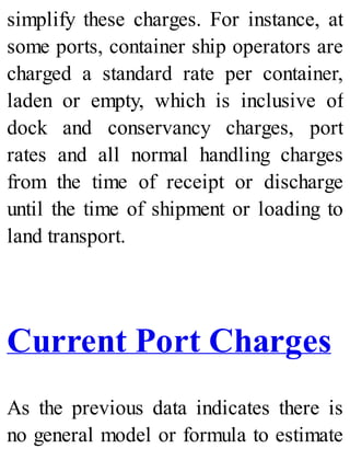 simplify these charges. For instance, at
some ports, container ship operators are
charged a standard rate per container,
laden or empty, which is inclusive of
dock and conservancy charges, port
rates and all normal handling charges
from the time of receipt or discharge
until the time of shipment or loading to
land transport.
Current Port Charges
As the previous data indicates there is
no general model or formula to estimate
 