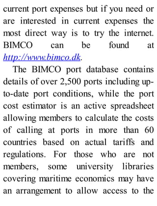 current port expenses but if you need or
are interested in current expenses the
most direct way is to try the internet.
BIMCO can be found at
http://www.bimco.dk.
The BIMCO port database contains
details of over 2,500 ports including up-
to-date port conditions, while the port
cost estimator is an active spreadsheet
allowing members to calculate the costs
of calling at ports in more than 60
countries based on actual tariffs and
regulations. For those who are not
members, some university libraries
covering maritime economics may have
an arrangement to allow access to the
 