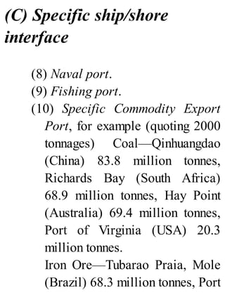 (C) Specific ship/shore
interface
(8) Naval port.
(9) Fishing port.
(10) Specific Commodity Export
Port, for example (quoting 2000
tonnages) Coal—Qinhuangdao
(China) 83.8 million tonnes,
Richards Bay (South Africa)
68.9 million tonnes, Hay Point
(Australia) 69.4 million tonnes,
Port of Virginia (USA) 20.3
million tonnes.
Iron Ore—Tubarao Praia, Mole
(Brazil) 68.3 million tonnes, Port
 