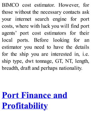 BIMCO cost estimator. However, for
those without the necessary contacts ask
your internet search engine for port
costs, where with luck you will find port
agents’ port cost estimators for their
local ports. Before looking for an
estimator you need to have the details
for the ship you are interested in, i.e.
ship type, dwt tonnage, GT, NT, length,
breadth, draft and perhaps nationality.
Port Finance and
Profitability
 