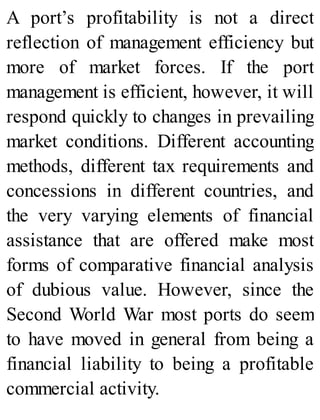 A port’s profitability is not a direct
reflection of management efficiency but
more of market forces. If the port
management is efficient, however, it will
respond quickly to changes in prevailing
market conditions. Different accounting
methods, different tax requirements and
concessions in different countries, and
the very varying elements of financial
assistance that are offered make most
forms of comparative financial analysis
of dubious value. However, since the
Second World War most ports do seem
to have moved in general from being a
financial liability to being a profitable
commercial activity.
 