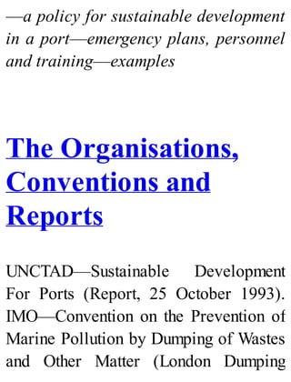 —a policy for sustainable development
in a port—emergency plans, personnel
and training—examples
The Organisations,
Conventions and
Reports
UNCTAD—Sustainable Development
For Ports (Report, 25 October 1993).
IMO—Convention on the Prevention of
Marine Pollution by Dumping of Wastes
and Other Matter (London Dumping
 