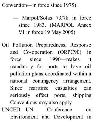 Convention—in force since 1975).
— Marpol/Solas 73/78 in force
since 1983. (MARPOL Annex
V1 in force 19 May 2005)
Oil Pollution Preparedness, Response
and Co-operation (ORPC90) in
force since 1990—makes it
mandatory for ports to have oil
pollution plans coordinated within a
national contingency arrangement.
Since maritime casualties can
seriously effect ports, shipping
Conventions may also apply.
UNCED—UN Conference on
Environment and Development in
 