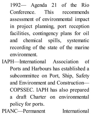 1992— Agenda 21 of the Rio
Conference. This recommends
assessment of environmental impact
in project planning, port reception
facilities, contingency plans for oil
and chemical spills, systematic
recording of the state of the marine
environment.
IAPH—International Association of
Ports and Harbours has established a
subcommittee on Port, Ship, Safety
and Environment and Construction—
COPSSEC. IAPH has also prepared
a draft Charter on environmental
policy for ports.
PIANC—Permanent International
 