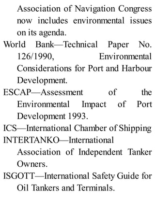 Association of Navigation Congress
now includes environmental issues
on its agenda.
World Bank—Technical Paper No.
126/1990, Environmental
Considerations for Port and Harbour
Development.
ESCAP—Assessment of the
Environmental Impact of Port
Development 1993.
ICS—International Chamber of Shipping
INTERTANKO—International
Association of Independent Tanker
Owners.
ISGOTT—International Safety Guide for
Oil Tankers and Terminals.
 