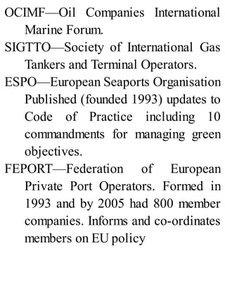 OCIMF—Oil Companies International
Marine Forum.
SIGTTO—Society of International Gas
Tankers and Terminal Operators.
ESPO—European Seaports Organisation
Published (founded 1993) updates to
Code of Practice including 10
commandments for managing green
objectives.
FEPORT—Federation of European
Private Port Operators. Formed in
1993 and by 2005 had 800 member
companies. Informs and co-ordinates
members on EU policy
 