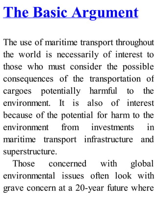 The Basic Argument
The use of maritime transport throughout
the world is necessarily of interest to
those who must consider the possible
consequences of the transportation of
cargoes potentially harmful to the
environment. It is also of interest
because of the potential for harm to the
environment from investments in
maritime transport infrastructure and
superstructure.
Those concerned with global
environmental issues often look with
grave concern at a 20-year future where
 