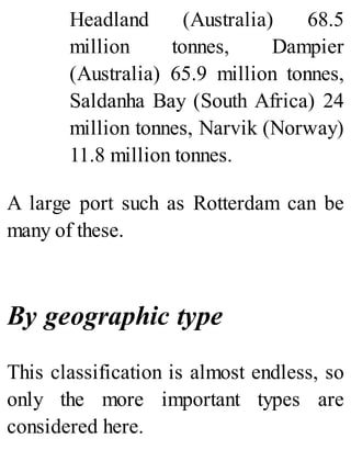 Headland (Australia) 68.5
million tonnes, Dampier
(Australia) 65.9 million tonnes,
Saldanha Bay (South Africa) 24
million tonnes, Narvik (Norway)
11.8 million tonnes.
A large port such as Rotterdam can be
many of these.
By geographic type
This classification is almost endless, so
only the more important types are
considered here.
 