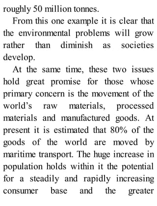 roughly 50 million tonnes.
From this one example it is clear that
the environmental problems will grow
rather than diminish as societies
develop.
At the same time, these two issues
hold great promise for those whose
primary concern is the movement of the
world’s raw materials, processed
materials and manufactured goods. At
present it is estimated that 80% of the
goods of the world are moved by
maritime transport. The huge increase in
population holds within it the potential
for a steadily and rapidly increasing
consumer base and the greater
 