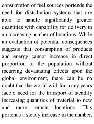 consumption of fuel sources portends the
need for distribution systems that are
able to handle significantly greater
quantities with capability for delivery to
an increasing number of locations. While
an evaluation of potential consequences
suggests that consumption of products
and energy cannot increase in direct
proportion to the population without
incurring devastating effects upon the
global environment, there can be no
doubt that the world will for many years
face a need for the transport of steadily
increasing quantities of material to new
and more remote locations. This
portends a steady increase in the number,
 