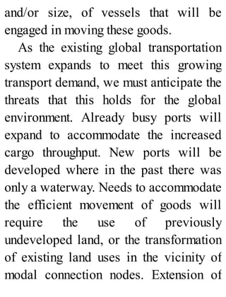 and/or size, of vessels that will be
engaged in moving these goods.
As the existing global transportation
system expands to meet this growing
transport demand, we must anticipate the
threats that this holds for the global
environment. Already busy ports will
expand to accommodate the increased
cargo throughput. New ports will be
developed where in the past there was
only a waterway. Needs to accommodate
the efficient movement of goods will
require the use of previously
undeveloped land, or the transformation
of existing land uses in the vicinity of
modal connection nodes. Extension of
 