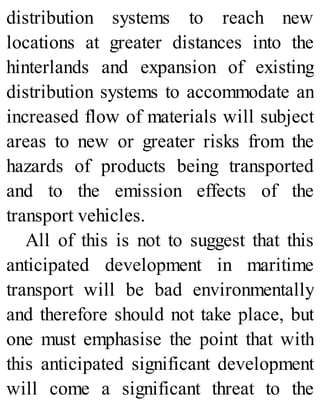 distribution systems to reach new
locations at greater distances into the
hinterlands and expansion of existing
distribution systems to accommodate an
increased flow of materials will subject
areas to new or greater risks from the
hazards of products being transported
and to the emission effects of the
transport vehicles.
All of this is not to suggest that this
anticipated development in maritime
transport will be bad environmentally
and therefore should not take place, but
one must emphasise the point that with
this anticipated significant development
will come a significant threat to the
 