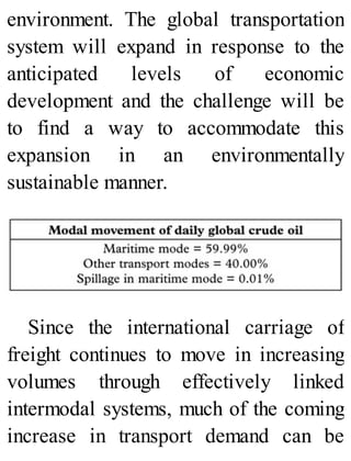 environment. The global transportation
system will expand in response to the
anticipated levels of economic
development and the challenge will be
to find a way to accommodate this
expansion in an environmentally
sustainable manner.
Since the international carriage of
freight continues to move in increasing
volumes through effectively linked
intermodal systems, much of the coming
increase in transport demand can be
 