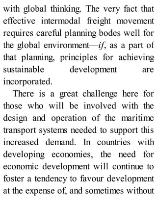 with global thinking. The very fact that
effective intermodal freight movement
requires careful planning bodes well for
the global environment—if, as a part of
that planning, principles for achieving
sustainable development are
incorporated.
There is a great challenge here for
those who will be involved with the
design and operation of the maritime
transport systems needed to support this
increased demand. In countries with
developing economies, the need for
economic development will continue to
foster a tendency to favour development
at the expense of, and sometimes without
 