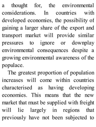 a thought for, the environmental
considerations. In countries with
developed economies, the possibility of
gaining a larger share of the export and
transport market will provide similar
pressures to ignore or downplay
environmental consequences despite a
growing environmental awareness of the
populace.
The greatest proportion of population
increases will come within countries
characterised as having developing
economies. This means that the new
market that must be supplied with freight
will lie largely in regions that
previously have not been subjected to
 