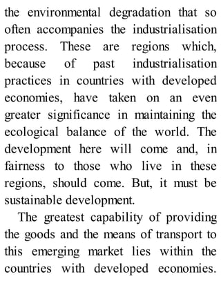 the environmental degradation that so
often accompanies the industrialisation
process. These are regions which,
because of past industrialisation
practices in countries with developed
economies, have taken on an even
greater significance in maintaining the
ecological balance of the world. The
development here will come and, in
fairness to those who live in these
regions, should come. But, it must be
sustainable development.
The greatest capability of providing
the goods and the means of transport to
this emerging market lies within the
countries with developed economies.
 