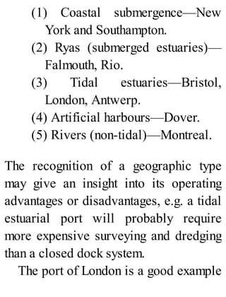 (1) Coastal submergence—New
York and Southampton.
(2) Ryas (submerged estuaries)—
Falmouth, Rio.
(3) Tidal estuaries—Bristol,
London, Antwerp.
(4) Artificial harbours—Dover.
(5) Rivers (non-tidal)—Montreal.
The recognition of a geographic type
may give an insight into its operating
advantages or disadvantages, e.g. a tidal
estuarial port will probably require
more expensive surveying and dredging
than a closed dock system.
The port of London is a good example
 