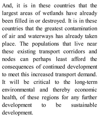 And, it is in these countries that the
largest areas of wetlands have already
been filled in or destroyed. It is in these
countries that the greatest contamination
of air and waterways has already taken
place. The populations that live near
these existing transport corridors and
nodes can perhaps least afford the
consequences of continued development
to meet this increased transport demand.
It will be critical to the long-term
environmental and thereby economic
health, of these regions for any further
development to be sustainable
development.
 